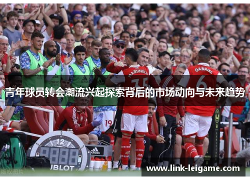 青年球员转会潮流兴起探索背后的市场动向与未来趋势 青年球员转会潮流兴起探索背后的市场动向与未来趋势