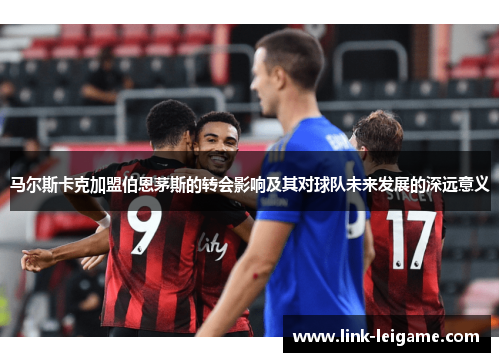 马尔斯卡克加盟伯恩茅斯的转会影响及其对球队未来发展的深远意义 马尔斯卡克加盟伯恩茅斯的转会影响及其对球队未来发展的深远意义