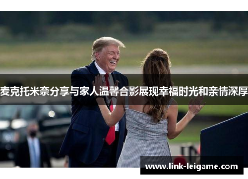 麦克托米奈分享与家人温馨合影展现幸福时光和亲情深厚 麦克托米奈分享与家人温馨合影展现幸福时光和亲情深厚